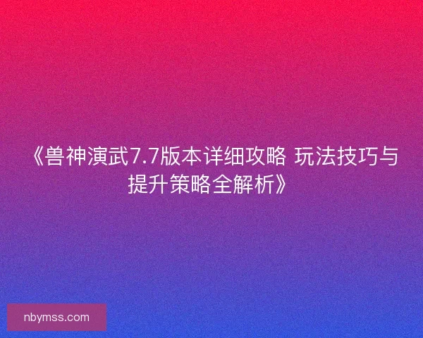 《兽神演武7.7版本详细攻略 玩法技巧与提升策略全解析》