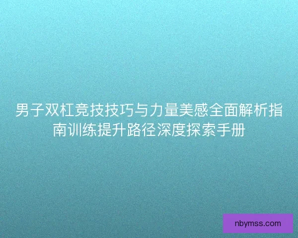 男子双杠竞技技巧与力量美感全面解析指南训练提升路径深度探索手册
