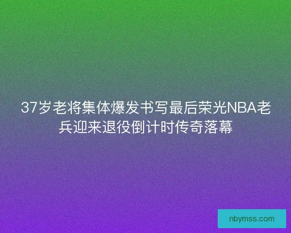 37岁老将集体爆发书写最后荣光NBA老兵迎来退役倒计时传奇落幕