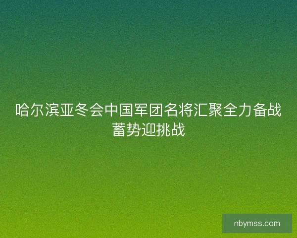 哈尔滨亚冬会中国军团名将汇聚全力备战蓄势迎挑战