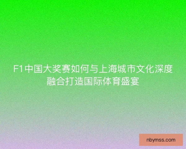 F1中国大奖赛如何与上海城市文化深度融合打造国际体育盛宴