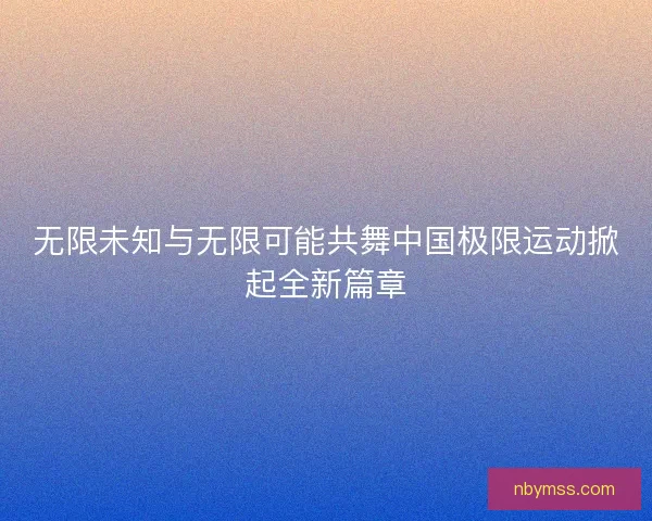 无限未知与无限可能共舞中国极限运动掀起全新篇章